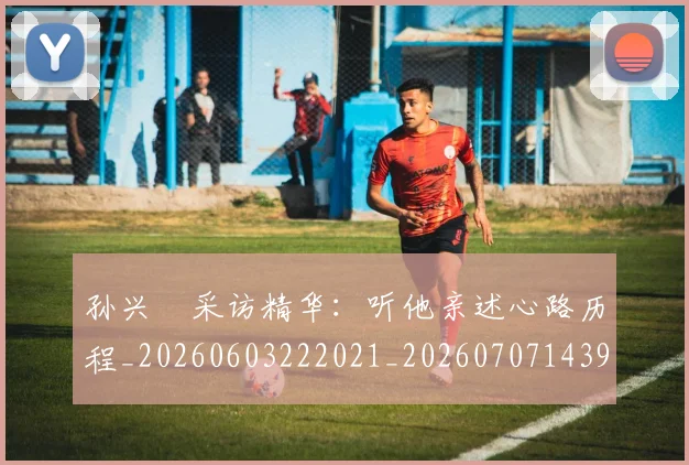 孙兴慜采访精华:听他亲述心路历程_20260603222021_20260707143931