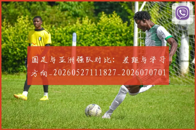 国足与亚洲强队对比:差距与学习方向_20260527111827_20260707013652
