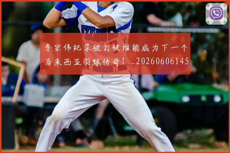 李宗伟纪录被打破谁能成为下一个马来西亚羽球传奇!_20260606145744