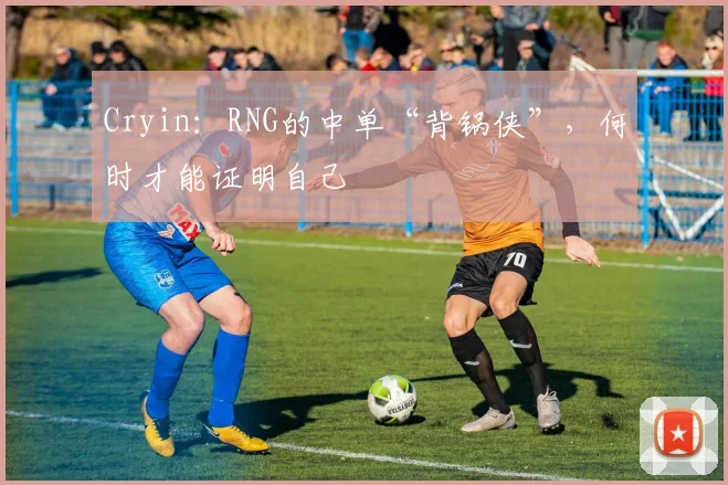 Cryin：RNG的中单“背锅侠”，何时才能证明自己