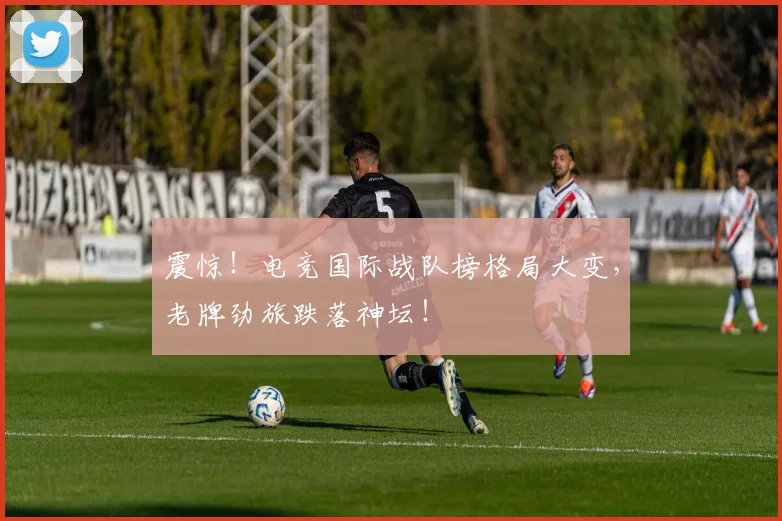 震惊!电竞国际战队榜格局大变,老牌劲旅跌落神坛!