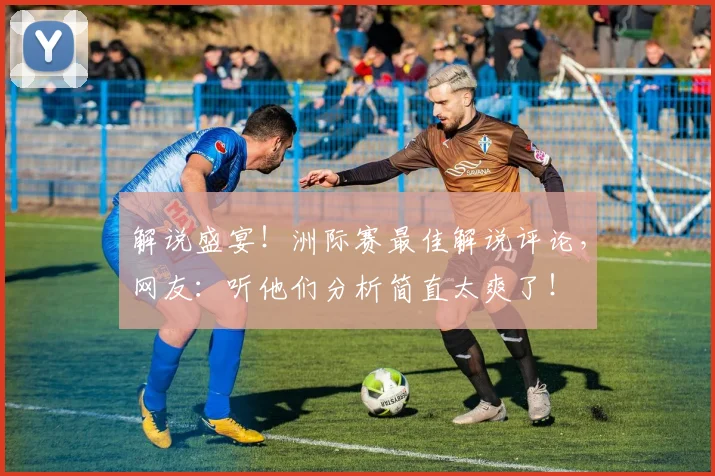 解说盛宴！洲际赛最佳解说评论，网友：听他们分析简直太爽了！