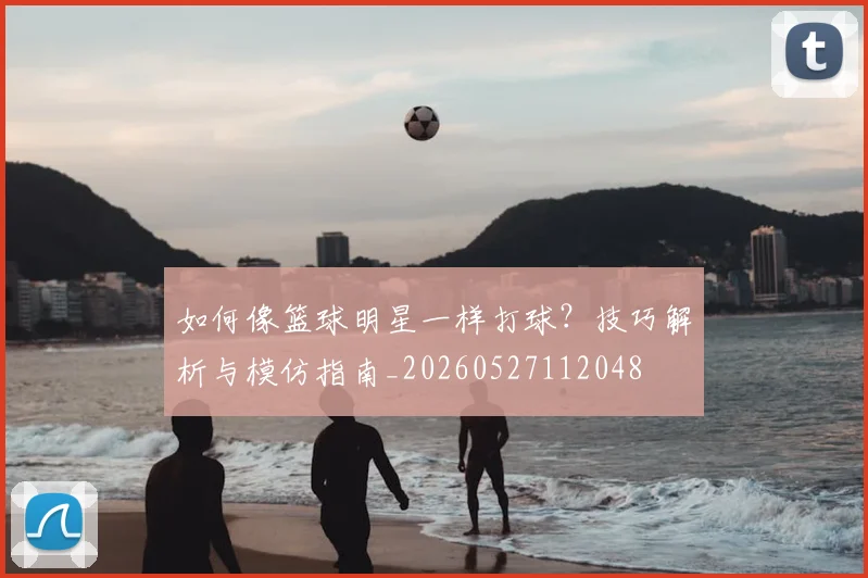 如何像篮球明星一样打球?技巧解析与模仿指南_20260527112048