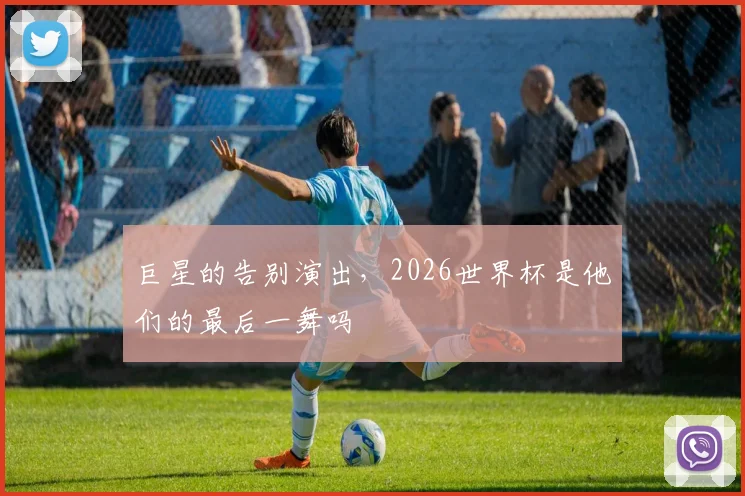 巨星的告别演出,2026世界杯是他们的最后一舞吗