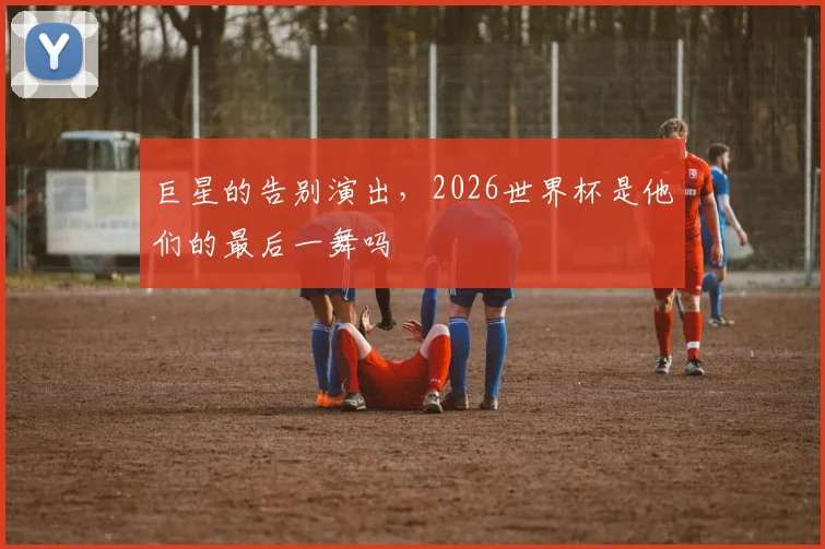 巨星的告别演出，2026世界杯是他们的最后一舞吗