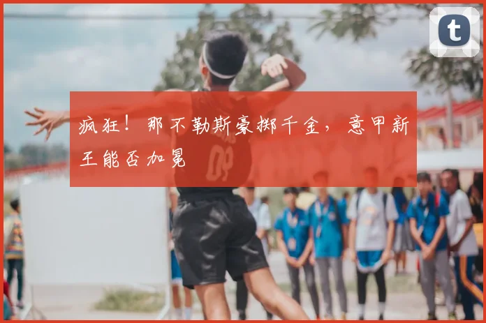 疯狂！那不勒斯豪掷千金，意甲新王能否加冕
