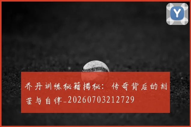 乔丹训练秘籍揭秘：传奇背后的刻苦与自律_20260703212729