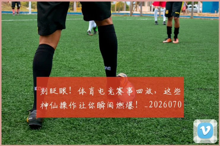 别眨眼!体育电竞赛事回放,这些神仙操作让你瞬间燃爆!_20260704173853