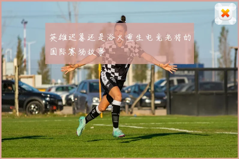 英雄迟暮还是浴火重生电竞老将的国际赛场故事