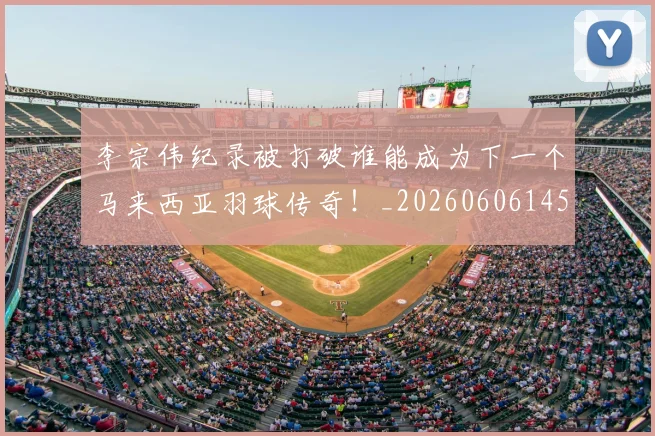 李宗伟纪录被打破谁能成为下一个马来西亚羽球传奇!_20260606145744
