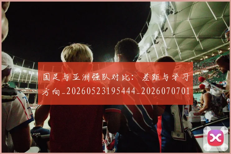 国足与亚洲强队对比:差距与学习方向_20260523195444_20260707013652