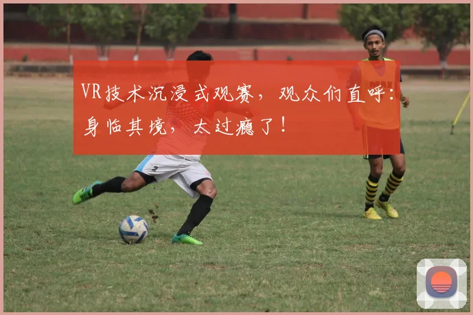 VR技术沉浸式观赛，观众们直呼：身临其境，太过瘾了！