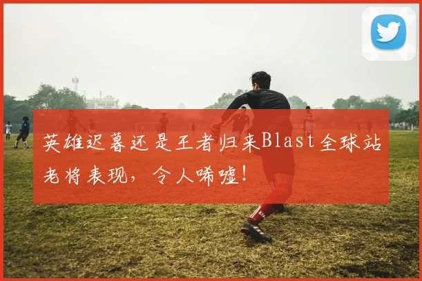英雄迟暮还是王者归来Blast全球站老将表现,令人唏嘘!
