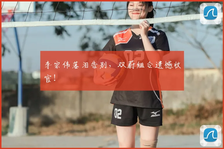 李宗伟落泪告别,双蔚组合遗憾收官!