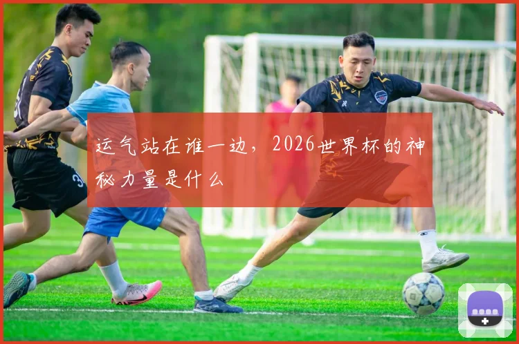 运气站在谁一边,2026世界杯的神秘力量是什么
