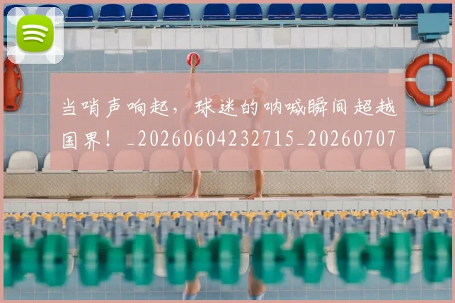 当哨声响起,球迷的呐喊瞬间超越国界!_20260604232715_20260707152411
